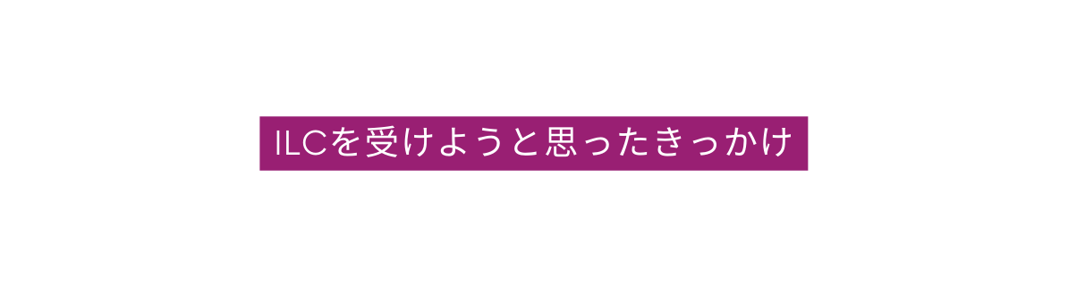ILCを受けようと思ったきっかけ